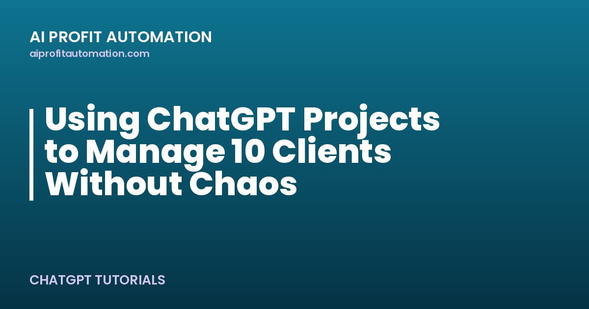 Using ChatGPT Projects to Manage 10 Clients Without Chaos